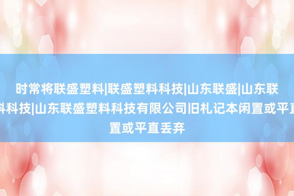 时常将联盛塑料|联盛塑料科技|山东联盛|山东联盛塑料科技|山东联盛塑料科技有限公司旧札记本闲置或平直丢弃